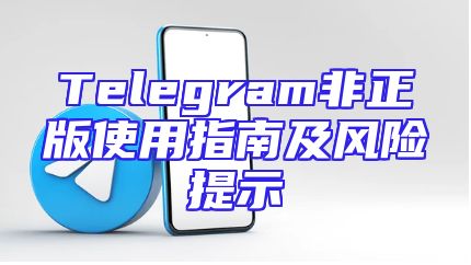 Telegram非正版使用指南及风险提示