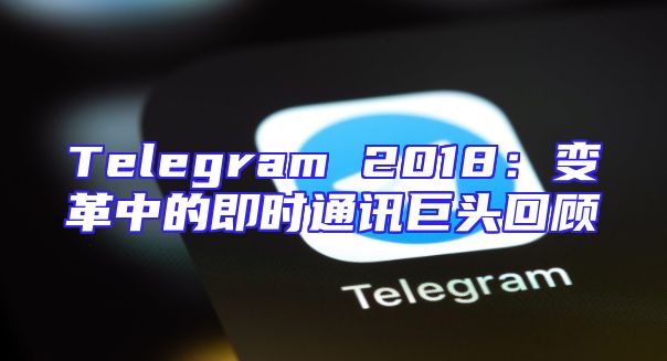 Telegram 2018：变革中的即时通讯巨头回顾