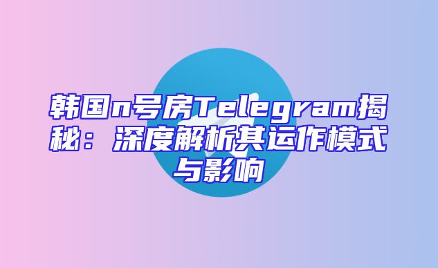 韩国n号房Telegram揭秘：深度解析其运作模式与影响