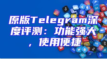 原版Telegram深度评测：功能强大，使用便捷