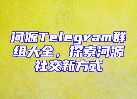 河源Telegram群组大全，探索河源社交新方式