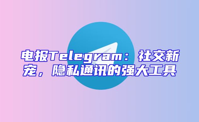 电报Telegram：社交新宠，隐私通讯的强大工具