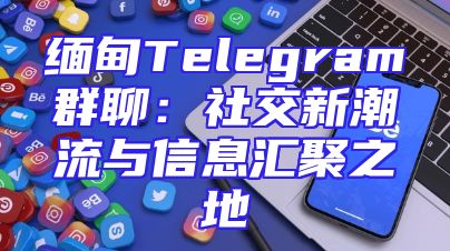 缅甸Telegram群聊：社交新潮流与信息汇聚之地