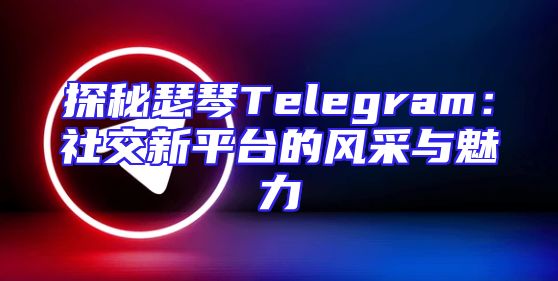 探秘瑟琴Telegram：社交新平台的风采与魅力