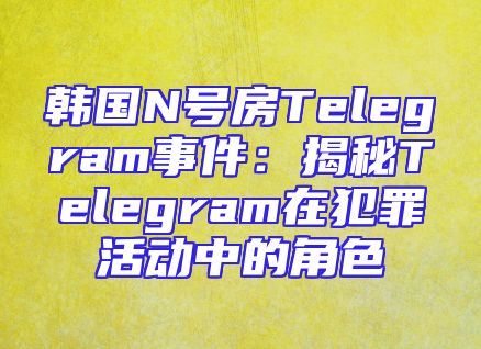 韩国N号房Telegram事件：揭秘Telegram在犯罪活动中的角色