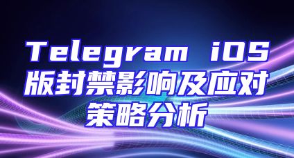 Telegram iOS版封禁影响及应对策略分析
