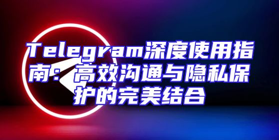 Telegram深度使用指南：高效沟通与隐私保护的完美结合