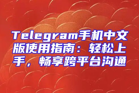 Telegram手机中文版使用指南：轻松上手，畅享跨平台沟通