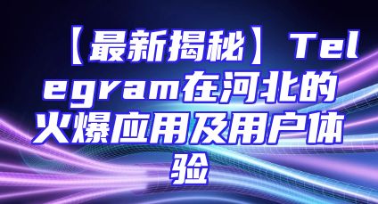 【最新揭秘】Telegram在河北的火爆应用及用户体验