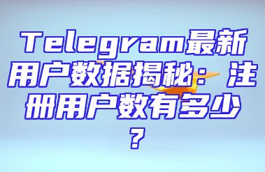 Telegram最新用户数据揭秘：注册用户数有多少？