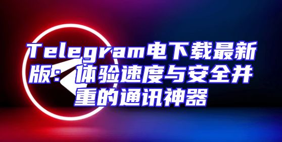 Telegram电下载最新版：体验速度与安全并重的通讯神器