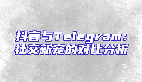 抖音与Telegram：社交新宠的对比分析