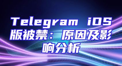 Telegram iOS版被禁：原因及影响分析