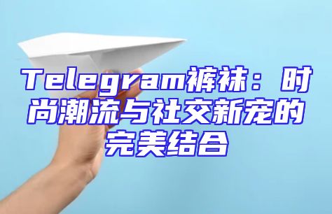 Telegram裤袜：时尚潮流与社交新宠的完美结合