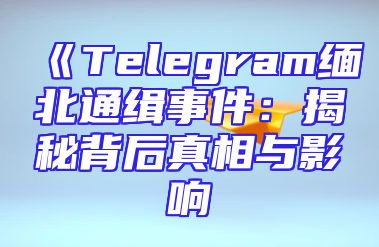 《Telegram缅北通缉事件：揭秘背后真相与影响
