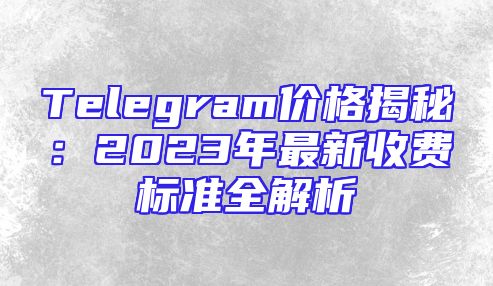 Telegram价格揭秘：2023年最新收费标准全解析