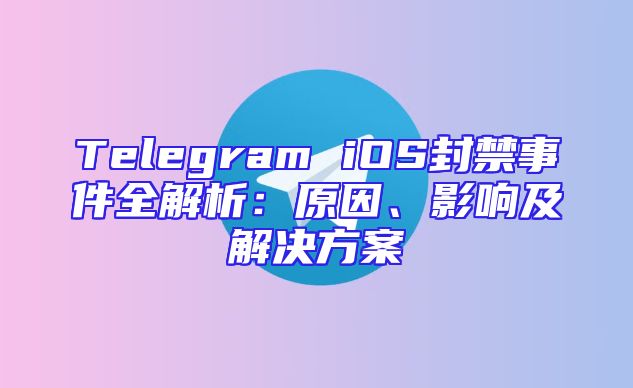 Telegram iOS封禁事件全解析：原因、影响及解决方案