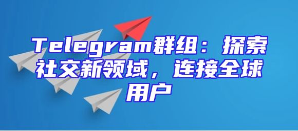 Telegram群组：探索社交新领域，连接全球用户