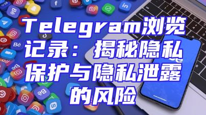 Telegram浏览记录：揭秘隐私保护与隐私泄露的风险