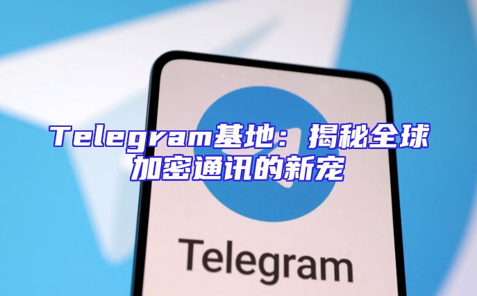 Telegram基地：揭秘全球加密通讯的新宠