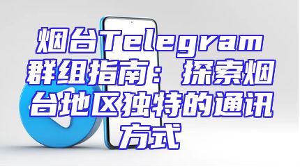 烟台Telegram群组指南：探索烟台地区独特的通讯方式