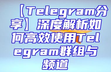 【Telegram分享】深度解析如何高效使用Telegram群组与频道