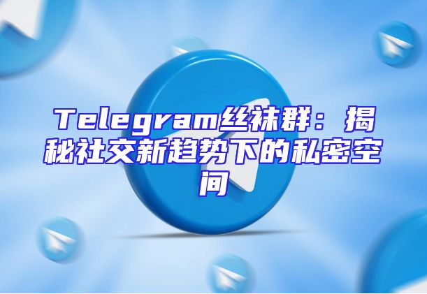 Telegram丝袜群：揭秘社交新趋势下的私密空间