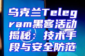 乌克兰Telegram黑客活动揭秘：技术手段与安全防范