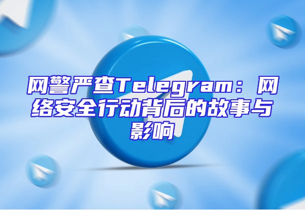 网警严查Telegram：网络安全行动背后的故事与影响