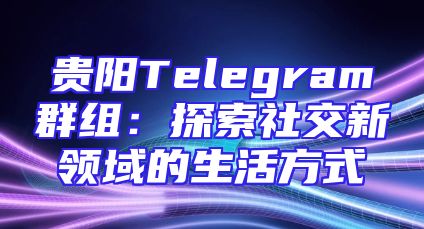 贵阳Telegram群组：探索社交新领域的生活方式