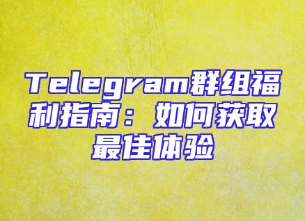 Telegram群组福利指南：如何获取最佳体验