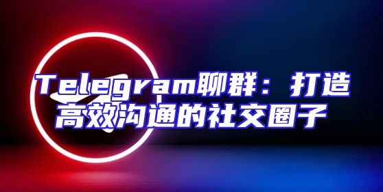 Telegram聊群：打造高效沟通的社交圈子