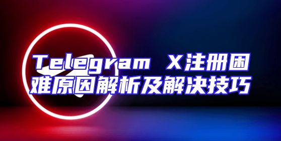 Telegram X注册困难原因解析及解决技巧