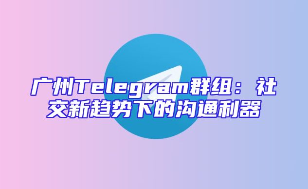广州Telegram群组：社交新趋势下的沟通利器