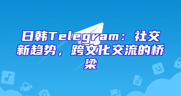 日韩Telegram：社交新趋势，跨文化交流的桥梁