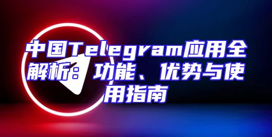 中国Telegram应用全解析：功能、优势与使用指南