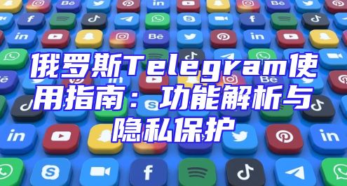 俄罗斯Telegram使用指南：功能解析与隐私保护