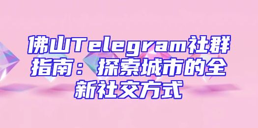 佛山Telegram社群指南：探索城市的全新社交方式