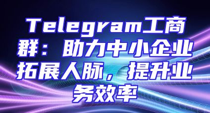 Telegram工商群：助力中小企业拓展人脉，提升业务效率