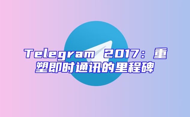Telegram 2017：重塑即时通讯的里程碑