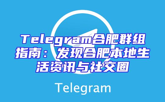 Telegram合肥群组指南：发现合肥本地生活资讯与社交圈