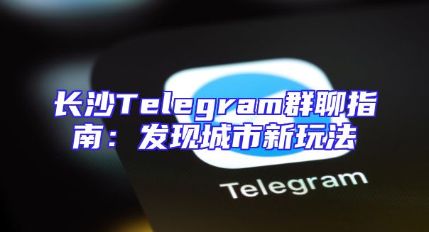 长沙Telegram群聊指南：发现城市新玩法