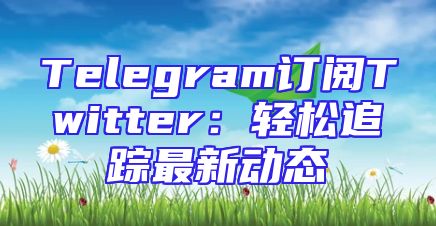 Telegram订阅Twitter：轻松追踪最新动态