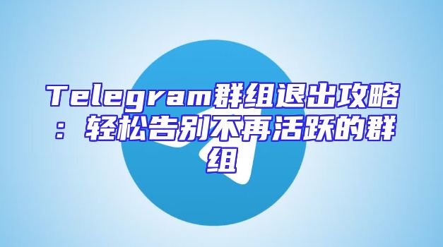 Telegram群组退出攻略：轻松告别不再活跃的群组