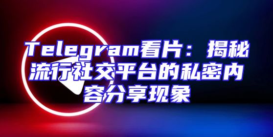 Telegram看片：揭秘流行社交平台的私密内容分享现象