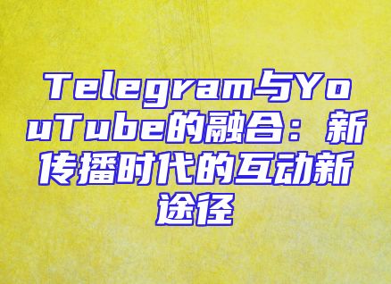 Telegram与YouTube的融合：新传播时代的互动新途径