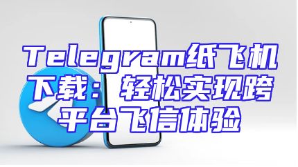 Telegram纸飞机下载：轻松实现跨平台飞信体验