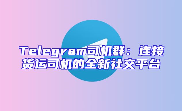 Telegram司机群：连接货运司机的全新社交平台