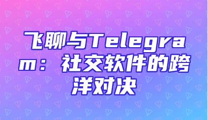飞聊与Telegram：社交软件的跨洋对决