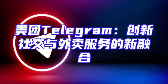 美团Telegram：创新社交与外卖服务的新融合